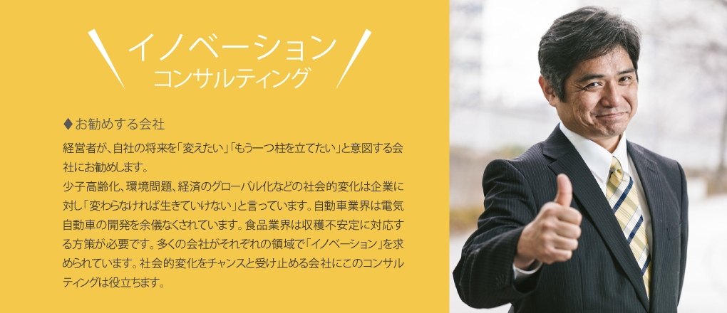 お勧めする会社 経営者が、自社の将来を「変えたい」「もう一つ柱を立てたい」と意図する会社にお勧めします。
		少子高齢化、環境問題、経済のグローバル化などの社会的変化は企業に対し「変わらなければ生きていけない」と言っています。<br />
		自動車業界は電気自動車の開発を余儀なくされています。食品業界は収穫不安定に対応する方策が必要です。多くの会社がそれぞれの領域で「イノベーション」を求められています。社会的変化をチャンスと受け止める会社にこのコンサルティングは役立ちます。” />
	</p>
<div class=